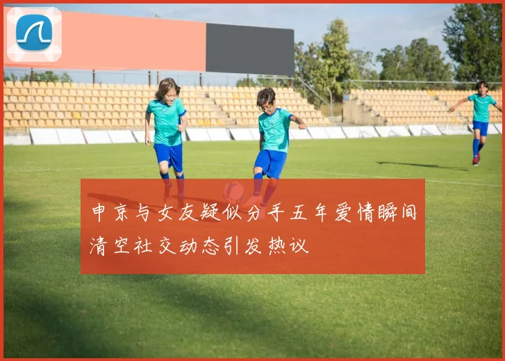 申京与女友疑似分手五年爱情瞬间清空社交动态引发热议