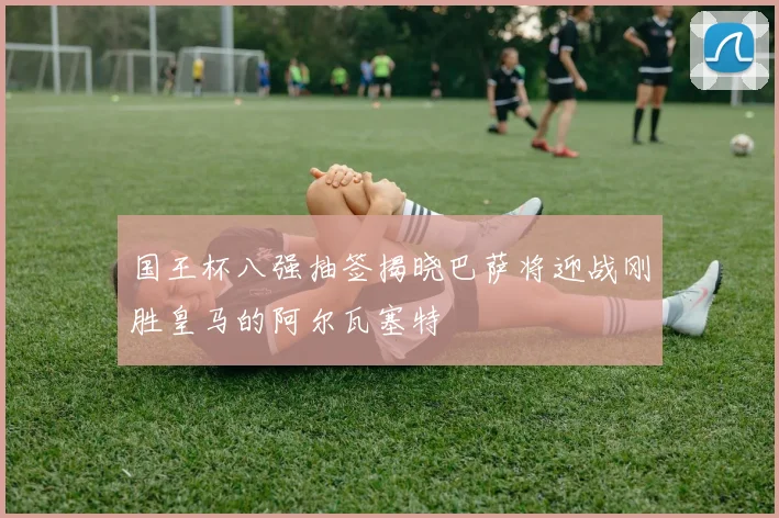 国王杯八强抽签揭晓巴萨将迎战刚胜皇马的阿尔瓦塞特