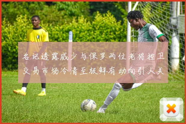 名记透露威少与保罗两位老将控卫交易市场冷清至极鲜有动向引人关注