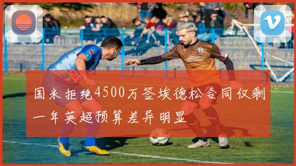 国米拒绝4500万签埃德松合同仅剩一年英超预算差异明显