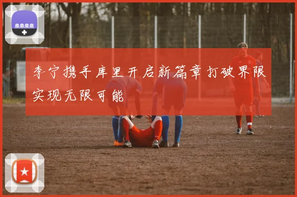 李宁携手库里开启新篇章打破界限实现无限可能