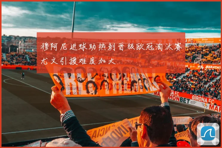 穆阿尼进球助热刺晋级欧冠淘汰赛尤文引援难度加大