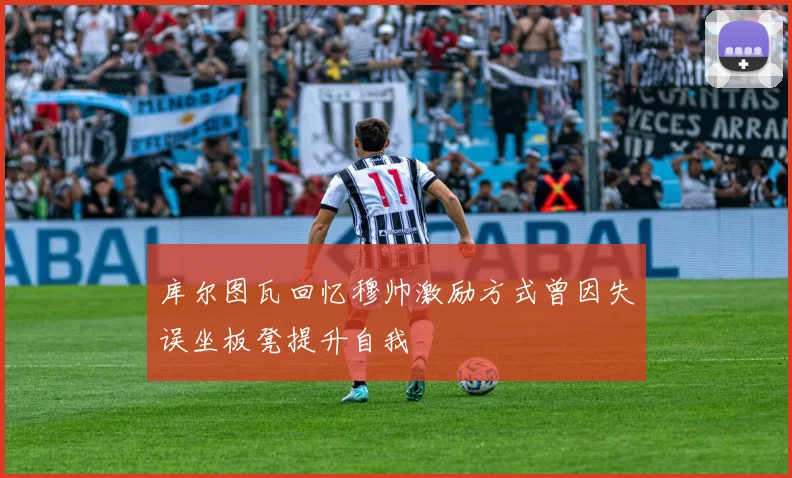 库尔图瓦回忆穆帅激励方式曾因失误坐板凳提升自我