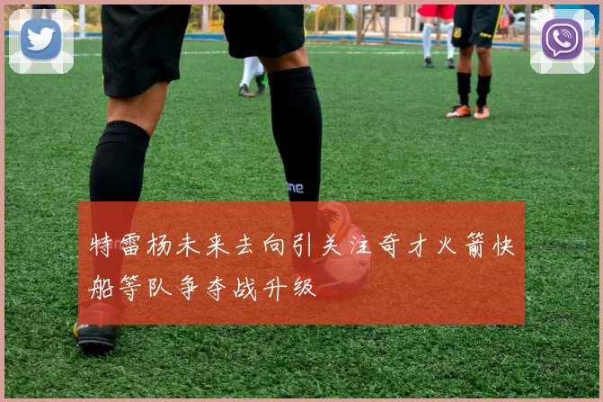 特雷杨未来去向引关注奇才火箭快船等队争夺战升级