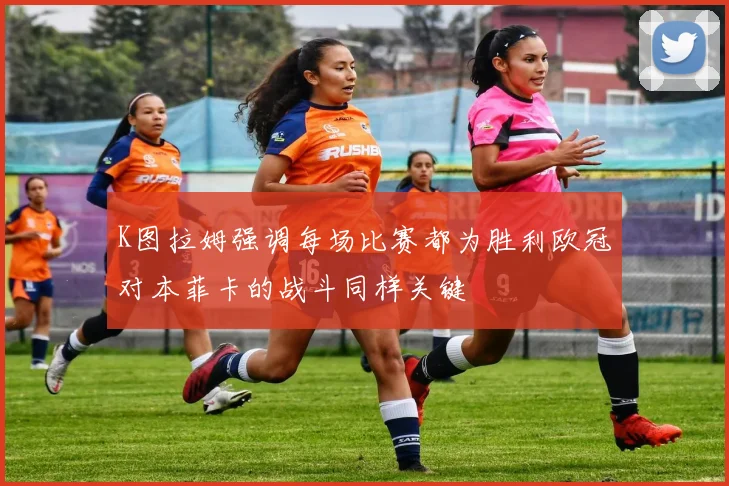 K图拉姆强调每场比赛都为胜利欧冠对本菲卡的战斗同样关键