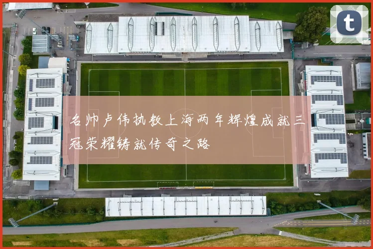 名帅卢伟执教上海两年辉煌成就三冠荣耀铸就传奇之路