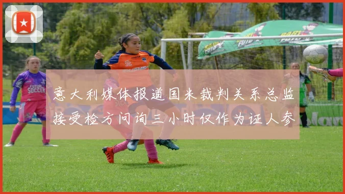 意大利媒体报道国米裁判关系总监接受检方问询三小时仅作为证人参与调查
