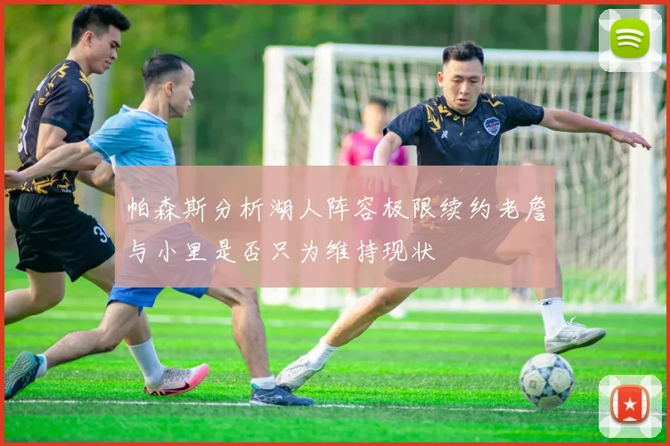 帕森斯分析湖人阵容极限续约老詹与小里是否只为维持现状