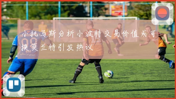 小托马斯分析小波特交易价值或可换莫兰特引发热议