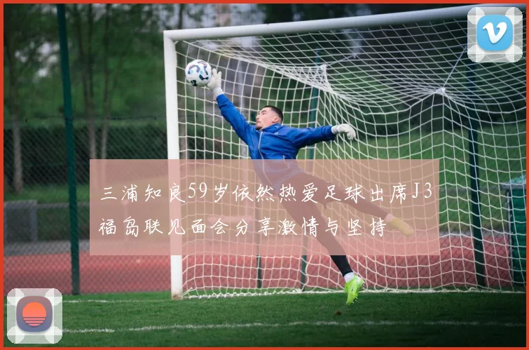 三浦知良59岁依然热爱足球出席J3福岛联见面会分享激情与坚持