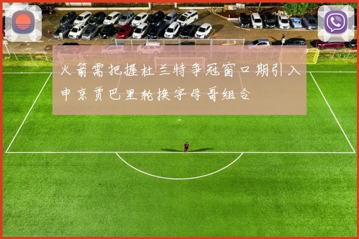 火箭需把握杜兰特争冠窗口期引入申京贾巴里轮换字母哥组合